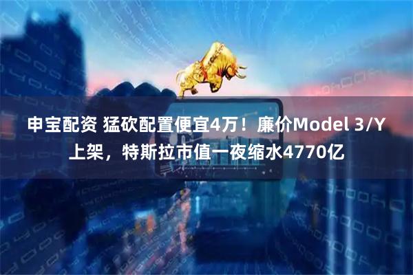 申宝配资 猛砍配置便宜4万！廉价Model 3/Y上架，特斯拉市值一夜缩水4770亿