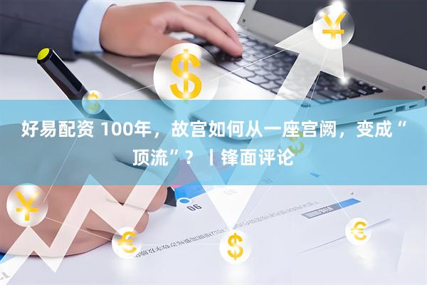 好易配资 100年，故宫如何从一座宫阙，变成“顶流”？丨锋面评论