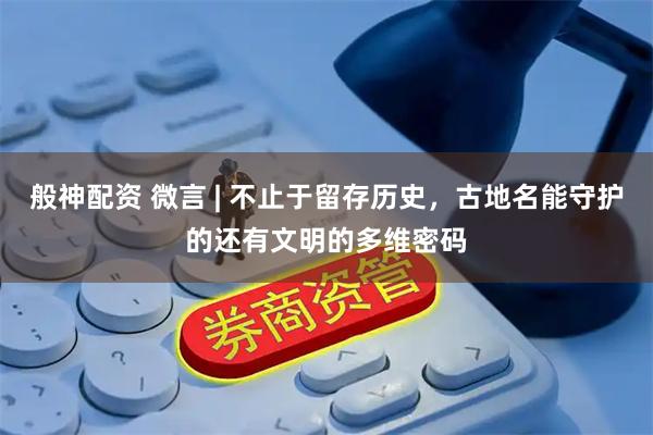 般神配资 微言 | 不止于留存历史，古地名能守护的还有文明的多维密码