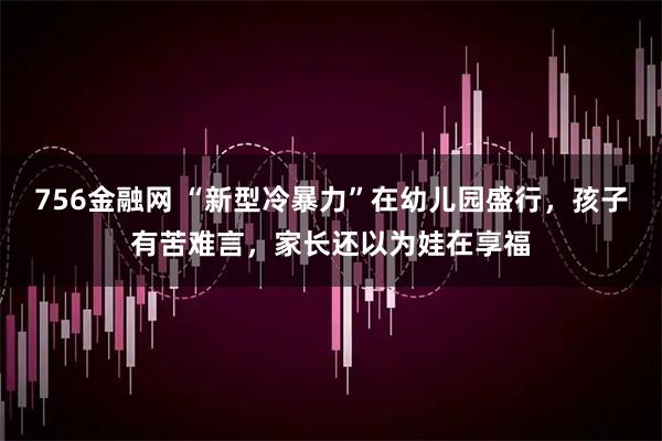 756金融网 “新型冷暴力”在幼儿园盛行，孩子有苦难言，家长还以为娃在享福