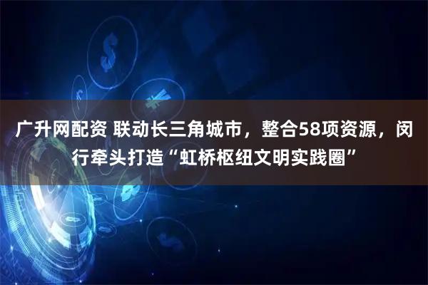 广升网配资 联动长三角城市，整合58项资源，闵行牵头打造“虹桥枢纽文明实践圈”