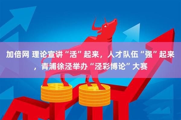 加倍网 理论宣讲“活”起来，人才队伍“强”起来，青浦徐泾举办“泾彩博论”大赛