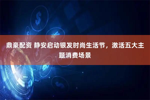 鼎豪配资 静安启动银发时尚生活节，激活五大主题消费场景