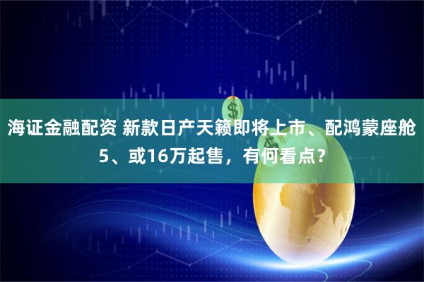 海证金融配资 新款日产天籁即将上市、配鸿蒙座舱5、或16万起售，有何看点？