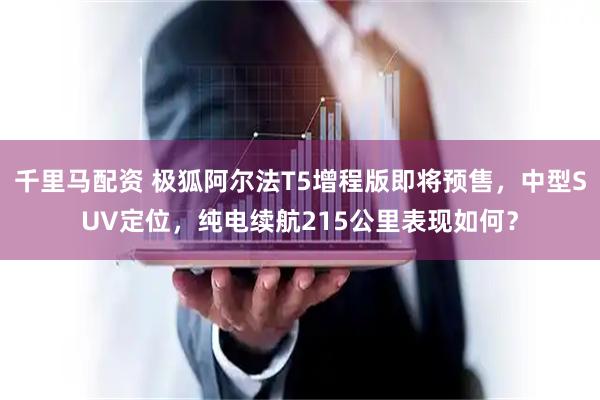 千里马配资 极狐阿尔法T5增程版即将预售，中型SUV定位，纯电续航215公里表现如何？