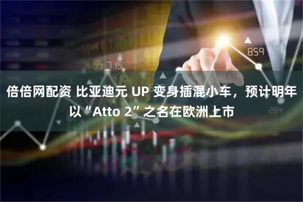 倍倍网配资 比亚迪元 UP 变身插混小车，预计明年以“Atto 2”之名在欧洲上市