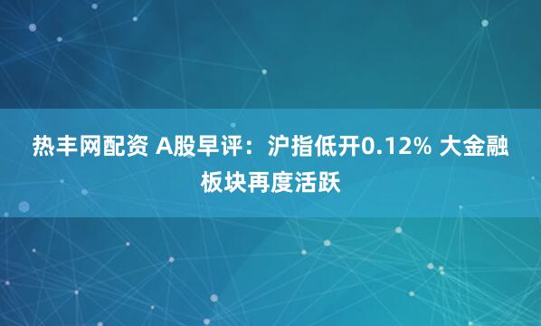 热丰网配资 A股早评：沪指低开0.12% 大金融板块再度活跃