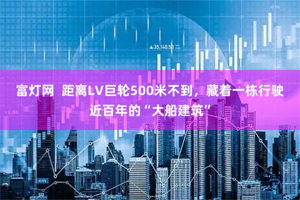 富灯网  距离LV巨轮500米不到，藏着一栋行驶近百年的“大船建筑”