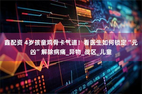 鑫配资 4岁孩童鸡骨卡气道！看医生如何锁定“元凶”解除病痛_异物_战区_儿童