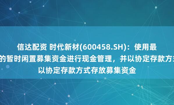 信达配资 时代新材(600458.SH)：使用最高不超过8亿元的暂时闲置募集资金进行现金管理，并以协定存款方式存放募集资金