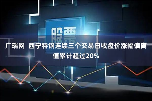 广瑞网  西宁特钢连续三个交易日收盘价涨幅偏离值累计超过20%