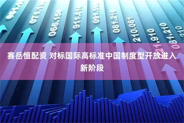 赛岳恒配资 对标国际高标准中国制度型开放进入新阶段