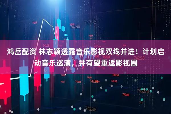 鸿岳配资 林志颖透露音乐影视双线并进！计划启动音乐巡演，并有望重返影视圈