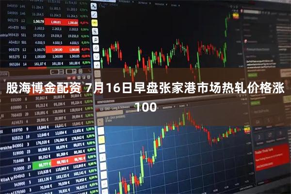 股海博金配资 7月16日早盘张家港市场热轧价格涨100