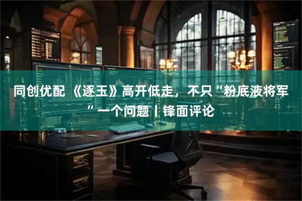 同创优配 《逐玉》高开低走,不只“粉底液将军”一个问题丨锋面评论