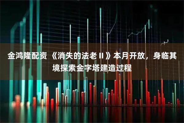 金鸿隆配资 《消失的法老Ⅱ》本月开放,身临其境探索金字塔建造过程
