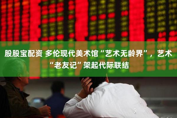 股股宝配资 多伦现代美术馆“艺术无龄界”，艺术“老友记”架起代际联结