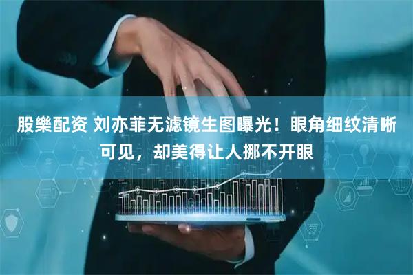 股樂配资 刘亦菲无滤镜生图曝光！眼角细纹清晰可见，却美得让人挪不开眼