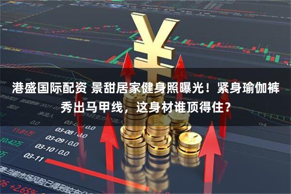 港盛国际配资 景甜居家健身照曝光！紧身瑜伽裤秀出马甲线，这身材谁顶得住？