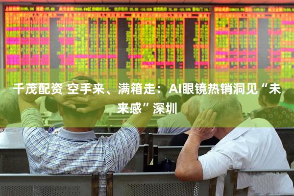 千茂配资 空手来、满箱走：AI眼镜热销洞见“未来感”深圳